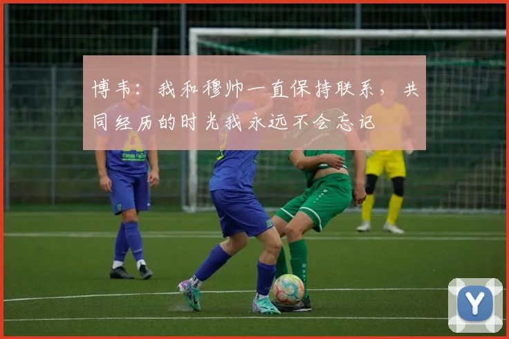 博韦：我和穆帅一直保持联系，共同经历的时光我永远不会忘记
