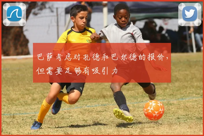 巴萨考虑对孔德和巴尔德的报价，但需要足够有吸引力